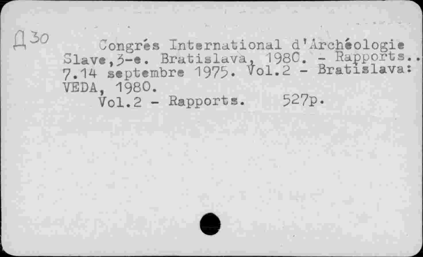 ﻿Congrès International d’Archéologie Slave,^-e. Bratislava, 1980. - Rapports. 7.14 septembre 1975. vol.2 - Bratislava: VEDA, 1980.
Vol.2 - Rapports. 527p•